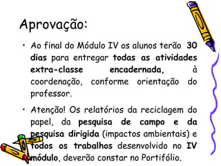 Aprovação: Ao final do Módulo IV os alunos terão  30 dias  para entregar  todas as atividades extra-classe   encadernada,  à coordenação, conforme orientação do professor. Atenção! Os relatórios da reciclagem do papel, da  pesquisa de campo e da pesquisa dirigida  (impactos ambientais) e  todos os trabalhos  desenvolvido no  IV módulo , deverão constar no Portifólio. 