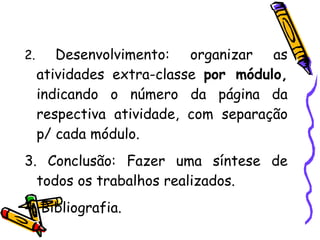 2.  Desenvolvimento: organizar as atividades extra-classe  por módulo,  indicando o número da página da respectiva atividade, com separação p/ cada módulo. 3. Conclusão: Fazer uma síntese de todos os trabalhos realizados. 4. Bibliografia. 