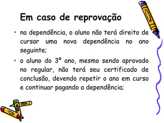 Em caso de reprovação na dependência, o aluno não terá direito de cursar uma nova dependência no ano seguinte; o aluno do 3º ano, mesmo sendo aprovado no regular, não terá seu certificado de conclusão, devendo repetir o ano em curso e continuar pagando a dependência; 