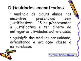 Dificuldades encontradas: Ausência de alguns alunos nos encontros presenciais sem justificativas – 48 hs p/apresentar a justificativa e ter direito de entregar as atividades extra-classe; aquisição dos módulos por unidade, dificultando a avaliação classe e extra-classe; Profª Esp. Mª José Queiroz 