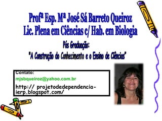 Profª Esp. Mª José Sá Barreto Queiroz Lic. Plena em Ciências c/ Hab. em Biologia Contato: [email_address] http:// projetodedependencia-ierp.blogspot.com/ 