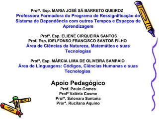 Profª. Esp. MARIA JOSÉ SÁ BARRETO QUEIROZ  Professora Formadora do Programa de Ressignificação do Sistema de Dependência com outros Tempos e Espaços de Aprendizagem Profª. Esp. ELIENE CIRQUEIRA SANTOS Prof. Esp. IDELFONSO FRANCISCO SANTOS FILHO  Área de Ciências da Natureza, Matemática   e suas Tecnologias Profª. Esp. MÁRCIA LIMA DE OLIVEIRA SAMPAIO  Área de Linguagens: Códigos, Ciências Humanas e suas Tecnologias  Apoio Pedagógico Prof. Paulo Gomes Profª Valéria Cosme Profª. Saionara Santana Prorª. Rucilana Aquino 