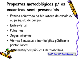 Propostas metodológicas p/ os encontros semi-presenciais Estudo orientado na biblioteca da escola e/ou pesquisa de campo  Entrevistas Palestras  Jogos internos Visitas à museus e instituições públicas e particulares  Apresentações públicas de trabalhos.  Profª Esp. Mª José Queiroz 