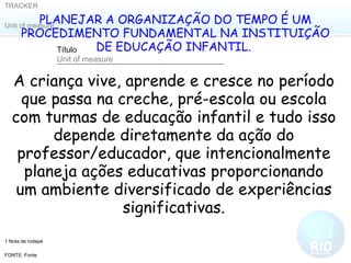 PLANEJAR A ORGANIZAÇÃO DO TEMPO É UM PROCEDIMENTO FUNDAMENTAL NA INSTITUIÇÃO DE EDUCAÇÃO INFANTIL.  A criança vive, aprende e cresce no período que passa na creche, pré-escola ou escola com turmas de educação infantil e tudo isso depende diretamente da ação do professor/educador, que intencionalmente planeja ações educativas proporcionando um ambiente diversificado de experiências significativas. 