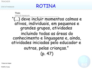 ROTINA “ (...) deve incluir momentos calmos e ativos, individuais, em pequenos e grandes grupos, atividades  incluindo todas as áreas do conhecimento e linguagens e, ainda, atividades iniciadas pelo educador e  outras, pelas crianças.”  (p. 47) 