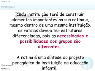 Cada instituição terá de construir elementos importantes na sua rotina e, mesmo dentro de uma mesma instituição, as rotinas devem ter estruturas diferenciadas, pois as  necessidades e possibilidades dos grupos são diferentes.   A rotina é uma síntese do projeto pedagógico da instituição de educação infantil.  