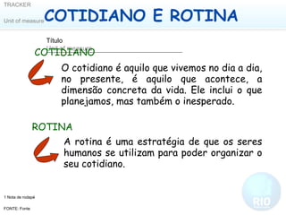 COTIDIANO E ROTINA COTIDIANO O cotidiano é aquilo que vivemos no dia a dia, no presente, é aquilo que acontece, a dimensão concreta da vida. Ele inclui o que planejamos, mas também o inesperado.  ROTINA A rotina é uma estratégia de que os seres humanos se utilizam para poder organizar o seu cotidiano. 
