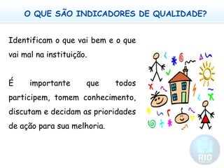 O QUE SÃO INDICADORES DE QUALIDADE?	Identificam o que vai bem e o que vai mal na instituição.	É importante que todos participem, tomem conhecimento, discutam e decidam as prioridades de ação para sua melhoria. 