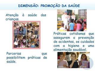 DIMENSÃO: PROMOÇÃO DA SAÚDEAtenção à saúde das crianças.  Práticas cotidianas que assegurem a prevenção de acidentes, os cuidados com a higiene e uma alimentação saudável.  Parcerias que possibilitem práticas de saúde. 