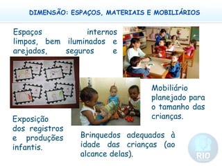 DIMENSÃO: ESPAÇOS, MATERIAIS E MOBILIÁRIOSEspaços internos limpos, bem iluminados e arejados, seguros e aconchegantes.  Mobiliário planejado para o tamanho das crianças.Exposição dos registros e produções infantis.Brinquedos adequados à idade das crianças (ao alcance delas).