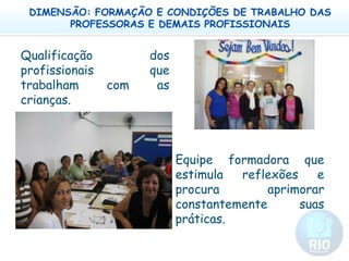 DIMENSÃO: FORMAÇÃO E CONDIÇÕES DE TRABALHO DAS PROFESSORAS E DEMAIS PROFISSIONAISQualificação dos profissionais que trabalham com as crianças.   Equipe formadora que estimula reflexões e procura aprimorar constantemente suas práticas. 