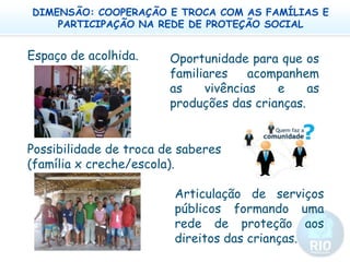 DIMENSÃO: COOPERAÇÃO E TROCA COM AS FAMÍLIAS E PARTICIPAÇÃO NA REDE DE PROTEÇÃO SOCIALEspaço de acolhida.Oportunidade para que os familiares acompanhem as vivências e as produções das crianças.Possibilidade de troca de saberes (família x creche/escola). Articulação de serviços públicos formando uma rede de proteção aos direitos das crianças. 
