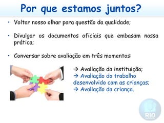 Por que estamos juntos?Voltar nosso olhar para questão da qualidade;Divulgar os documentos oficiais que embasam nossa prática;Conversar sobre avaliação em três momentos:					 Avaliação da instituição;					 Avaliação do trabalho 						desenvolvido com as crianças;					 Avaliação da criança.
