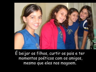 É beijar os filhos, curtir os pais e ter  momentos poéticos com os amigos, mesmo que eles nos magoem. 