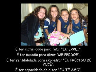 É ter maturidade para falar "EU ERREI".  É ter ousadia para dizer "ME PERDOE".  É ter sensibilidade para expressar "EU PRECISO DE VOCÊ".  É ter capacidade de dizer "EU TE AMO".  