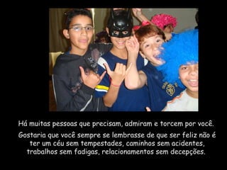 Há muitas pessoas que precisam, admiram e torcem por você.  Gostaria que você sempre se lembrasse de que ser feliz não é ter um céu sem tempestades, caminhos sem acidentes, trabalhos sem fadigas, relacionamentos sem decepções.  