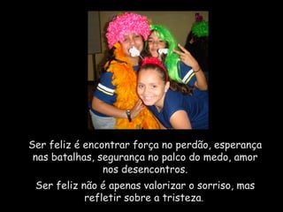 Ser feliz é encontrar força no perdão, esperança nas batalhas, segurança no palco do medo, amor nos desencontros. Ser feliz não é apenas valorizar o sorriso, mas refletir sobre a tristeza .  