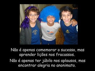 Não é apenas comemorar o sucesso, mas aprender lições nos fracassos.  Não é apenas ter júbilo nos aplausos, mas encontrar alegria no anonimato.  