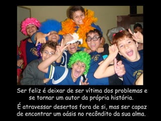 Ser feliz é deixar de ser vítima dos problemas e se tornar um autor da própria história.  É atravessar desertos fora de si, mas ser capaz de encontrar um oásis no recôndito da sua alma.  
