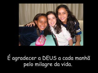 É agradecer a DEUS a cada manhã pelo milagre da vida.  