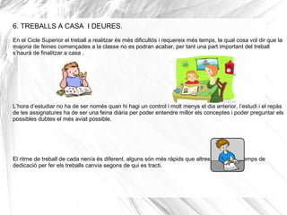 6. TREBALLS A CASA I DEURES.
En el Cicle Superior el treball a realitzar és més dificultós i requereix més temps, la qual cosa vol dir que la
majoria de feines començades a la classe no es podran acabar, per tant una part important del treball
s’haurà de finalitzar a casa .
L’hora d’estudiar no ha de ser només quan hi hagi un control i molt menys el dia anterior, l’estudi i el repàs
de les assignatures ha de ser una feina diària per poder entendre millor els conceptes i poder preguntar els
possibles dubtes el més aviat possible.
El ritme de treball de cada nen/a és diferent, alguns són més ràpids que altres i per tant el temps de
dedicació per fer els treballs canvia segons de qui es tracti.
 