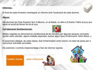 Informes:
Al final de cada trimestre s’entregarà un informe amb l’avaluació de cada alumne.
Àlbum:
Els alumnes de Cicle Superior fem 3 àlbums, un al Nadal, un altre a S.Santa i l'altre al juny que
seran el recull de feines de tot el curs.
Col·laboració famílies/escola:
Moltes vegades es demanarà la col·laboració de les famílies per algunes tasques concretes
(portar certs utensilis, alguns treballs especials, buscar algun tipus d’informació, folrar llibres..).
El pare/mare delegat, de cada classe, farà d'intermediari entre tutor/a i la resta de pares per a
comunicar activitats concretes.
Els exàmens i controls d’aprenentatge s’han de retornar signats.
 