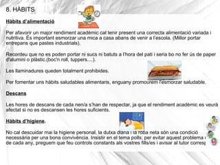 8. HÀBITS
Hàbits d’alimentació
Per afavorir un major rendiment acadèmic cal tenir present una correcta alimentació variada i
nutritiva. És important esmorzar una mica a casa abans de venir a l’escola. (Millor portar
entrepans que pastes industrials).
Recordeu que no es poden portar ni sucs ni batuts a l’hora del pati i seria bo no fer ús de paper
d'alumini o plàstic.(boc'n roll, tuppers....).
Les llaminadures queden totalment prohibides.
Per fomentar uns hàbits saludables alimentaris, enguany promourem l'esmorzar saludable.
Descans
Les hores de descans de cada nen/a s’han de respectar, ja que el rendiment acadèmic es veurà
afectat si no es descansen les hores suficients.
Hàbits d’higiene.
No cal descuidar mai la higiene personal, la dutxa diària i la roba neta són una condició
necessària per una bona convivència. Insistir en el tema polls; per evitar aquest problema repetitiu
de cada any, preguem que feu controls constants als vostres fills/es i avisar al tutor corresponent.
 