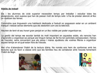 Hàbits de treball
Els i les alumnes de cicle superior necessiten temps per treballar i estudiar totes les
assignatures, això suposa que han de passar molt de temps sols i s’ha de prestar atenció al lloc
on realitzen les feines.
Convindria que tinguessin una habitació dedicada a l’estudi on poguessin estar en un ambient
tranquil i relaxat sense elements que els destorbin com ara la televisió.
Haurien de tenir el seu horari gran penjat en un lloc visible per poder organitzar-se.
La gestió del temps no escolar també és molt important en aquestes edats, els nens/es han
d’aprendre a organitzar-se perquè així tinguin temps de fer-ho tot (activitats extraescolars i feines
de l’escola), seria convenient que els pares i mares ajudéssiu als vostres fills/es a organitzar
aquest temps en el qual estan fora de l’escola.
Mai s’ha d’abandonar l’hàbit de la lectura diària. No només ens hem de conformar amb les
lectures que es facin a classe sinó que les famílies heu de col·laborar amb l’escola fomentant
l’hàbit de llegir.
 