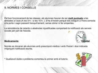 9. NORMES I CONSELLS
Pel bon funcionament de les classes, els alumnes hauran de ser molt puntuals a les
entrades a l’aula (A les 9 h. i a les 15 h. ). S’ha d’insistir perquè tots estiguin a l’hora correcta
a la porta i vagin passant tranquil·lament, sense córrer ni fer empentes.
La reincidència de retards o absències injustificades comportarà la notificació als serveis
socials per part de l'escola.
Medicaments:
Només es donaran als alumnes amb prescripció mèdica i amb l’horari i dosi indicada
mitjançant notificació escrita.
* Qualsevol dubte o problema comenteu-lo primer amb el tutor/a.
 