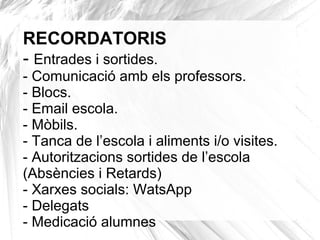RECORDATORIS
- Entrades i sortides.
- Comunicació amb els professors.
- Blocs.
- Email escola.
- Mòbils.
- Tanca de l’escola i aliments i/o visites.
- Autoritzacions sortides de l’escola
(Absències i Retards)
- Xarxes socials: WatsApp
- Delegats
- Medicació alumnes
 