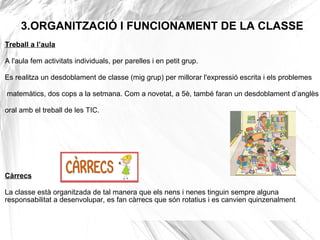 3.ORGANITZACIÓ I FUNCIONAMENT DE LA CLASSE
Treball a l’aula
A l'aula fem activitats individuals, per parelles i en petit grup.
Es realitza un desdoblament de classe (mig grup) per millorar l'expressió escrita i els problemes
matemàtics, dos cops a la setmana. Com a novetat, a 5è, també faran un desdoblament d’anglès
oral amb el treball de les TIC.
Càrrecs
La classe està organitzada de tal manera que els nens i nenes tinguin sempre alguna
responsabilitat a desenvolupar, es fan càrrecs que són rotatius i es canvien quinzenalment.
 