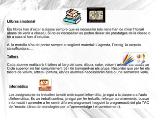Llibres i material
Els llibres han d’estar a classe sempre que es necessitin (els nens han de mirar l’horari
abans de venir a classe). Si no es necessiten es poden deixar als prestatges de la classe o
bé a casa si han d’estudiar.
A la motxilla s’ha de portar sempre el següent material: L’agenda, l’estoig, la carpeta
classificadora.....
Tallers
Cada alumne realitzarà 4 tallers al llarg del curs: dibuix, color, volum i artista. Els tallers de
Cicle superior els fan conjuntament 5è i 6è barrejant-se els grups. Recordar que per fer els
tallers de volum, artista i pintura, els/les alumnes necessitaran bata o una samarreta vella.
Informàtica
Les assignatures es treballen també amb suport informàtic, ja sigui a la classe o a l'aula
d'informàtica. És un treball continu, ja sigui per fer treballs, reforçar coneixements, buscar
informació i aprendre a fer servir diferent programari i seguint la programació del pla TAC
de l'escola. (àrea de tecnologies per a l'aprenentatge i el coneixement).
 