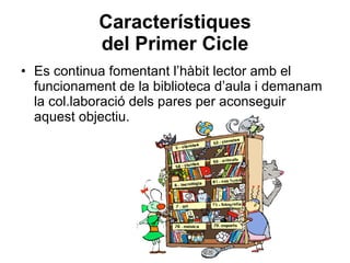 Característiques del Primer Cicle Es continua fomentant l’hàbit lector amb el funcionament de la biblioteca d’aula i demanam la col.laboració dels pares per aconseguir aquest objectiu. 