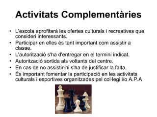 Activitats Complementàries L'escola aprofitarà les ofertes culturals i recreatives que consideri interessants. Participar en elles és tant important com assistir a classe. L'autorització s'ha d'entregar en el termini indicat. Autorització sortida als voltants del centre. En cas de no assistir-hi s'ha de justificar la falta. És important fomentar la participació en les activitats culturals i esportives organitzades pel col·legi i/o A.P.A 