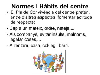 Normes i Hàbits del centre El Pla de Convivència del centre pretén, entre d'altres aspectes, fomentar actituds de respecte: - Cap a un mateix, ordre, neteja,... - Als companys, evitar insults, malnoms, agafar coses,...  - A l'entorn, casa, col·legi, barri. 