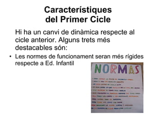 Característiques del Primer Cicle Hi ha un canvi de dinàmica respecte al cicle anterior. Alguns trets més destacables són: Les normes de funcionament seran més rígides respecte a Ed. Infantil 