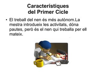 Característiques del Primer Cicle El treball del nen és més autònom.La mestra introdueix les activitats, dóna pautes, però és el nen qui treballa per ell mateix. 