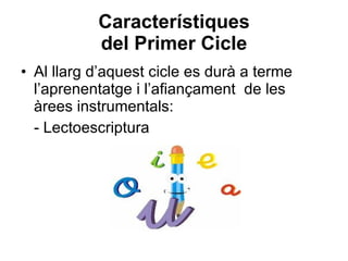 Característiques del Primer Cicle Al llarg d’aquest cicle es durà a terme l’aprenentatge i l’afiançament  de les àrees instrumentals:   - Lectoescriptura 