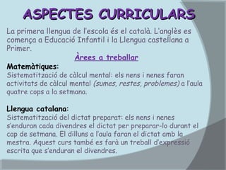 ASPECTES CURRICULARS
La primera llengua de l’escola és el català. L’anglès es
comença a Educació Infantil i la Llengua castellana a
Primer.
Àrees a treballar
Matemàtiques:

Sistematització de càlcul mental: els nens i nenes faran
activitats de càlcul mental (sumes, restes, problemes) a l’aula
quatre cops a la setmana.

Llengua catalana:

Sistematització del dictat preparat: els nens i nenes
s’enduran cada divendres el dictat per preparar-lo durant el
cap de setmana. El dilluns a l’aula faran el dictat amb la
mestra. Aquest curs també es farà un treball d’expressió
escrita que s’enduran el divendres.

 