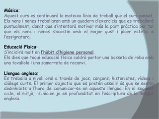 Música:
Aquest curs es continuarà la mateixa línia de treball que el curs passat.
Els nens i nenes treballaran amb un quadern d’exercicis que es treballarà
puntualment, donat que s’intentarà motivar més la part pràctica per tal
que els nens i nenes s’acostin amb el major gust i plaer estètic a
l’assignatura.
Educació Física:
S’incidirà molt en l’hàbit d’higiene personal.
Els dies que toqui educació física caldrà portar una bosseta de roba amb
una tovallola i una samarreta de recanvi.
Llengua anglesa:
Es treballa a nivell oral a través de jocs, cançons, historietes, vídeos i
diàlegs curts. El primer objectiu que es pretén assolir és que se sentin
desinhibits a l’hora de comunicar-se en aquesta llengua. En el següent
cicle, el mitjà, s’inicien ja en profunditat en l’escriptura de la llengua
anglesa.

 