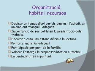 Organització,
hàbits i recursos
 Dedicar un temps diari per als deures i l’estudi, en
un ambient tranquil i adequat.
 Importància de ser polits en la presentació dels
treballs.
 Dedicar a casa una estona diària a la lectura.
 Portar el material adequat
 Participació per part de la família.
 Valorar l’esforç i la responsabilitat en el treball.
 La puntualitat és important.

 