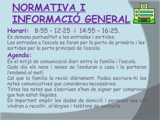 NORMATIVA I
INFORMACIÓ GENERAL
Horari: 8:55 – 12:25 i 14:55 – 16:25.

Es demana puntualitat a les entrades i sortides.
Les entrades a l’escola es faran per la porta de primària i les
sortides per la porta principal de l’escola.

Agenda:

És el mitjà de comunicació diari entre la família i l’escola.
Cada dia els nens i nenes se l’enduran a casa i la portaran
l’endemà al matí.
Cal que la família la revisi diàriament. Podeu escriure-hi les
notes comunicatives que considereu necessàries.
Totes les notes que s’escriuen s’han de signar per comprovar
que han estat llegides.
És important omplir les dades de domicili i persones que els
vindran a recollir, al·lèrgies i telèfons de contacte.

 