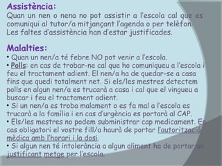 Assistència:

Quan un nen o nena no pot assistir a l’escola cal que es
comuniqui al tutor/a mitjançant l’agenda o per telèfon.
Les faltes d’assistència han d’estar justificades.

Malalties:

• Quan un nen/a té febre NO pot venir a l’escola.
• Polls: en cas de trobar-ne cal que ho comuniqueu a l’escola i
feu el tractament adient. El nen/a ha de quedar-se a casa
fins que quedi totalment net. Si els/les mestres detectem
polls en algun nen/a es trucarà a casa i cal que el vingueu a
buscar i feu el tractament adient.
• Si un nen/a es troba malament o es fa mal a l’escola es
trucarà a la família i en cas d’urgència es portarà al CAP.
• Els/les mestres no podem subministrar cap medicament. En
cas obligatori el vostre fill/a haurà de portar l’autorització
mèdica amb l’horari i la dosi.
• Si algun nen té intolerància a algun aliment ha de portar un
justificant metge per l’escola.

 