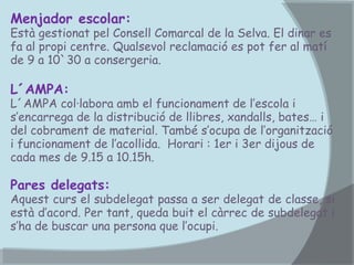 Menjador escolar:

Està gestionat pel Consell Comarcal de la Selva. El dinar es
fa al propi centre. Qualsevol reclamació es pot fer al matí
de 9 a 10`30 a consergeria.

L´AMPA:

L´AMPA col·labora amb el funcionament de l’escola i
s’encarrega de la distribució de llibres, xandalls, bates… i
del cobrament de material. També s’ocupa de l’organització
i funcionament de l’acollida. Horari : 1er i 3er dijous de
cada mes de 9.15 a 10.15h.

Pares delegats:

Aquest curs el subdelegat passa a ser delegat de classe, si
està d’acord. Per tant, queda buit el càrrec de subdelegat i
s’ha de buscar una persona que l’ocupi.

 