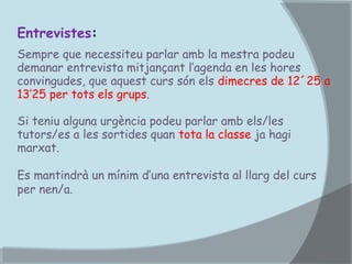 Entrevistes:
Sempre que necessiteu parlar amb la mestra podeu
demanar entrevista mitjançant l’agenda en les hores
convingudes, que aquest curs són els dimecres de 12´25 a
13’25 per tots els grups.
Si teniu alguna urgència podeu parlar amb els/les
tutors/es a les sortides quan tota la classe ja hagi
marxat.
Es mantindrà un mínim d’una entrevista al llarg del curs
per nen/a.

 