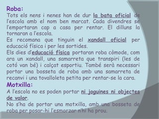 Roba:

Tots els nens i nenes han de dur la bata oficial de
l’escola amb el nom ben marcat. Cada divendres se
l’emportaran cap a casa per rentar. El dilluns la
tornaran a l’escola.
Es recomana que tinguin el xandall oficial per
educació física i per les sortides.
Els dies d’educació física portaran roba còmode, com
ara un xandall, una samarreta que transpiri (les de
cotó van bé) i calçat esportiu. També serà necessari
portar una bosseta de roba amb una samarreta de
recanvi i una tovalloleta petita per rentar-se la cara.

Motxilla:

A l’escola no es poden portar ni joguines ni objectes
de valor.
No s’ha de portar una motxilla, amb una bosseta de
roba per posar-hi l’esmorzar n’hi ha prou.

 