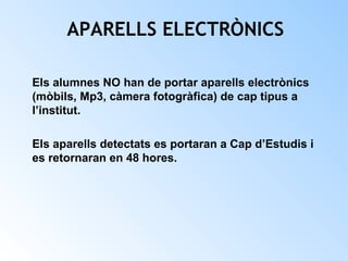 APARELLS ELECTRÒNICS 
Els alumnes NO han de portar aparells electrònics 
(mòbils, Mp3, càmera fotogràfica) de cap tipus a 
l’institut. 
Els aparells detectats es portaran a Cap d’Estudis i 
es retornaran en 48 hores. 
 