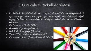 3. Currículum: treball de síntesi
- El treball de síntesi és un conjunt d'activitats d'ensenyament i
aprenentatge, fetes en equip, per aconseguir que l'alumnat sigui
capaç d'aplicar les competències bàsiques treballades en les diferents
matèries.
- Es fa de 1r a 3r de l’ESO.
- Aprenentatge competencial.
- Del 9 al 15 de juny (17 retorn).
- Tema: “Descobrim la Mediterrania”
- Pernoctació 1 nit (“INOUT hostel BCN”)
 
