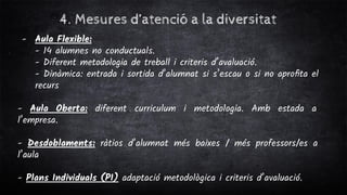 4. Mesures d’atenció a la diversitat
- Aula Flexible:
- 14 alumnes no conductuals.
- Diferent metodologia de treball i criteris d’avaluació.
- Dinàmica: entrada i sortida d’alumnat si s’escau o si no aproﬁta el
recurs
- Aula Oberta: diferent curriculum i metodologia. Amb estada a
l’empresa.
- Desdoblaments: ràtios d’alumnat més baixes / més professors/es a
l’aula
- Plans Individuals (PI) adaptació metodològica i criteris d’avaluació.
 