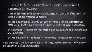 7. Gestió de l’assistència i comunicacions
- L’assistència és obligatòria.
- A les 8 del matí es fa un control d’assistència i, en cas d’absència, es
truca a casa per informar la família.
- En cas d’absència (o retard) cal que els pares o tutors justiﬁquin la
falta a l’agenda i que l’alumne l’ensenyi al tutor de grup el divendres.
- Si s’acumulen 5 retards no justiﬁcats d’una assignatura es comptarà com
una incidència.
- En cas d’acumulació de faltes no justiﬁcades es podran aplicar sancions.
- Els alumnes 3r d’ESO tenen dret a fer vaga. Rebreu una nota informativa.
Cal justiﬁcar la falta d’assitència.
 